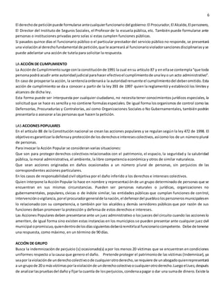 6
El derechode peticiónpuede formularse antecualquierfuncionariodel gobierno:El Procurador,El Alcalde,El personero,
El Director del Instituto de Seguros Sociales, el Profesor de la escuela pública, etc. También puede formularse ante
personas o instituciones privadas pero solas si estas cumplen funciones públicas.
Si pasados quince días el funcionario público o el particular prestador del servicio público no responde, se presentará
una violaciónal derechofundamental de petición,que le acarreará al funcionariovioladorsancionesdisciplinariasyse
puede adelantar una acción de tutela para solicitar la respuesta.
LA ACCIÓN DE CUMPLIMIENTO
La Acciónde Cumplimientosurge conla constituciónde 1991 la cual ensu artículo 87 y en ellase contempla“que toda
personapodrá acudir ante autoridadjudicial parahacer efectivoel cumplimientode unaleyo un acto administrativo”.
En caso de prosperarla acción, la sentenciaordenaráa la autoridadrenuente el cumplimientodel deberomitido.Esta
acción de cumplimiento se da a conocer a partir de la ley 393 de 1997 quien la reglamentó y estableció los límitesy
alcances de dicha ley.
Esta forma puede ser interpuesta por cualquier ciudadano, no necesita tener conocimientos jurídicos especiales, la
solicitud que se hace es sencilla y no contiene formulasespeciales. De igual forma losorganismos de control como las
Defensorías, Procuradurías y Contralorías, así como Organizaciones Sociales o No Gubernamentales, también podrán
presentarla o asesorar a las personas que hacen la petición.
LAS ACCIONES POPULARES
En el artículo 88 de la Constitución nacional se crean las acciones populares y se regulan según la ley 472 de 1998. El
objetivoesgarantizarla defensay protecciónde los derechose interesescolectivos,asícomo los de un númeroplural
de personas.
Para invocar la Acción Popular se consideran varias situaciones:
Que son para proteger derechos colectivos relacionados con el patrimonio, el espacio, la seguridad y la salubridad
pública, la moral administrativa, el ambiente, la libre competencia económica y otros de similar naturaleza.
Que sean acciones originadas en daños ocasionados a un número plural de personas, sin perjuicios de las
correspondientes acciones particulares.
En los casos de responsabilidad civil objetiva por el daño inferido a los derechos e intereses colectivos.
Quien interpone la Acción Popular lo hace en nombre y representaciónde un grupo determinado de personas que se
encuentran en sus mismas circunstancias. Pueden ser personas naturales o jurídicas, organizaciones no
gubernamentales, populares, cívicas o de índole similar, las entidades públicas que cumplan funciones de control,
intervenciónovigilancia,porel procuradorgeneralde lanación,el defensordel puebloolospersonerosmunicipalesen
lo relacionado con su competencia, o también por los alcaldes y demás servidores públicos que por razón de sus
funciones deban promover la protección y defensa de estos derechos e intereses.
Las Acciones Populares deben presentarse ante un juez administrativo o los jueces del circuito cuando las accioneslo
ameriten, de igual forma sino existen estas instancias en los municipios se pueden presentar ante cualquier juez civil
municipal opromiscuo,quiendentrodelosdíassiguientesdeberáremitirlaal funcionariocompetente. Debe de tenerse
una respuesta, como máximo, en un término de 90 días.
ACCIÓN DE GRUPO
Busca la indemnización de perjuicio (s) ocasionado(s) a por los menos 20 víctimas que se encuentran en condiciones
uniformes respecto a la causa que genero el daño. Pretende proteger el patrimoniode las víctimas (Indemnizar), ya
seapor laviolaciónde underechocolectivoode cualquierotroderecho,se requiere de unabogadoquienrepresentará
a ungrupode 20 omásvíctimasporlaviolaciónde underechocolectivoocualquierotroderecho.LuegoelJuez,después
de analizarlaspruebasdel daño y fijarla cuantía de losperjuicios,condenaapagar o dar una sumade dinero.Existe la
 