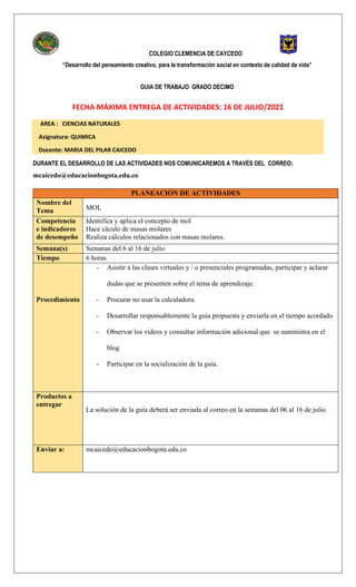 COLEGIO CLEMENCIA DE CAYCEDO
“Desarrollo del pensamiento creativo, para la transformación social en contexto de calidad de vida”
GUIA DE TRABAJO GRADO DECIMO
FECHA MÁXIMA ENTREGA DE ACTIVIDADES: 16 DE JULIO/2021
AREA : CIENCIAS NATURALES
Asignatura: QUIMICA
Docente: MARIA DEL PILAR CAICEDO
DURANTE EL DESARROLLO DE LAS ACTIVIDADES NOS COMUNICAREMOS A TRAVÉS DEL CORREO:
mcaicedo@educacionbogota.edu.co
PLANEACION DE ACTIVIDADES
Nombre del
Tema MOL
Competencia
e indicadores
de desempeño
Identifica y aplica el concepto de mol
Hace cáculo de masas molares
Realiza cálculos relacionados con masas molares.
Semana(s) Semanas del 6 al 16 de julio
Tiempo 6 horas
Procedimiento
- Asistir a las clases virtuales y / o presenciales programadas, participar y aclarar
dudas que se presenten sobre el tema de aprendizaje.
- Procurar no usar la calculadora.
- Desarrollar responsablemente la guía propuesta y enviarla en el tiempo acordado
- Observar los videos y consultar información adicional que se suministra en el
blog
- Participar en la socialización de la guía.
Productos a
entregar
La solución de la guía deberá ser enviada al correo en la semanas del 06 al 16 de julio
Enviar a: mcaicedo@educacionbogota.edu.co
 