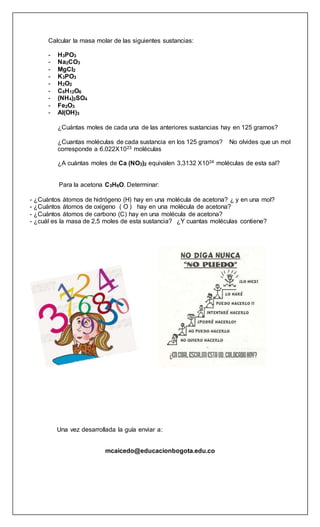Calcular la masa molar de las siguientes sustancias:
- H3PO3
- Na2CO3
- MgCl2
- K3PO3
- H2O2
- C6H12O6
- (NH4)2SO4
- Fe2O3
- Al(OH)3
¿Cuántas moles de cada una de las anteriores sustancias hay en 125 gramos?
¿Cuantas moléculas de cada sustancia en los 125 gramos? No olvides que un mol
corresponde a 6.022X1023 moléculas
¿A cuántas moles de Ca (NO3)2 equivalen 3,3132 X1024 moléculas de esta sal?
Para la acetona C3H6O. Determinar:
- ¿Cuántos átomos de hidrógeno (H) hay en una molécula de acetona? ¿ y en una mol?
- ¿Cuántos átomos de oxigeno ( O ) hay en una molécula de acetona?
- ¿Cuántos átomos de carbono (C) hay en una molécula de acetona?
- ¿cuál es la masa de 2,5 moles de esta sustancia? ¿Y cuantas moléculas contiene?
Una vez desarrollada la guía enviar a:
mcaicedo@educacionbogota.edu.co
 