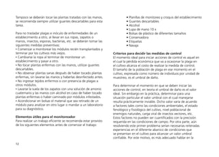 12
Tampoco se deberán tocar las plantas tratadas con las manos,
se recomienda siempre utilizar guantes descartables para esta
tarea.
Para no trasladar plagas e inóculo de enfermedades de un
establecimiento a otro, al llevar en sus ropas, zapatos o
manos, insectos, esporas, bacterias, etc. se deberán tomar las
siguientes medidas preventivas:
• Comenzar a monitorear los módulos recién transplantados y
terminar por los cultivos más viejos.
• Cambiarse la ropa al terminar de monitorear un
establecimiento y pasar a otro.
• No tocar plantas enfermas con las manos, utilizar guantes
descartables.
• No observar plantas sanas después de haber tocado plantas
enfermas, sin lavarse las manos y haberlas desinfectado antes.
• No ingresar tejidos enfermos o con presencia de plagas a
otros módulos.
• Lavarse la suela de los zapatos con una solución de amonio
cuaternario y las manos con alcohol en caso de haber tocado
plantas enfermas o haber caminado por módulos infestados.
• Acondicionar en bolsas el material que sea retirado de un
módulo para analizar en otro lugar o mandar a un laboratorio
para su diagnóstico.
Elementos útiles para el monitoreador
Para realizar un trabajo eficiente se recomienda estar provisto
de los siguientes elementos antes de comenzar el trabajo:
• Planillas de monitoreo y croquis del establecimiento
• Guantes descartables
• Alcohol
• Lupa de mano 10 x
• Bolsas de plástico de diferentes tamaños
• Conservadora
• Etiquetas
• Navaja
Criterios para decidir las medidas de control
El momento ideal para iniciar acciones de control es aquel en
el cual la pérdida económica que va a ocasionar la plaga en
el cultivo alcanza el costo de realizar la medida de control.
El tamaño de la población de plaga en ese momento en el
cultivo, expresada como número de individuos por unidad de
muestreo, es el umbral de daño.
Para determinar el momento en que se deben iniciar las
acciones de control, en teoría el umbral de daño es el valor
ideal. Sin embargo en la práctica, determinar para una
situación particular el valor umbral con el cual manejarse
resulta prácticamente inviable. Dicho valor varía de acuerdo
a factores tales como las condiciones ambientales, el estado
fenológico y fisiológico del cultivo, nivel poblacional de
enemigos naturales, carga viral de insectos vectores, etc.
Estos factores no pueden ser cuantificados con la precisión
requerida en las condiciones de campo. Por otra parte, aún
resolviendo este primer problema serían necesarias reiteradas
experiencias en el diferente abanico de condiciones que
se presentan en el cultivo para alcanzar un valor umbral
confiable. Por este motivo, es más adecuado hablar en la
 