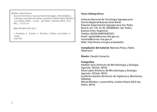 2
Mitidieri, Mariel Silvina
Guía de monitoreo y reconocimiento de plagas, enfermedades y
enemigos naturales de tomate y pimiento / Mariel Silvina Mitidieri y
Luis Andres Polack. - 2a ed. - San Pedro : Ediciones INTA, 2012.
94 p. ; 21x15 cm.
ISBN 978-987-679-120-5
1. Hortalizas. 2. Tomate. 3. Pimiento. I. Polack, Luis Andres II.
Título
CDD 635
Datos bibliográficos:
Instituto Nacional de Tecnología Agropecuaria
Centro Regional Buenos Aires Norte
Estación Experimental Agropecuaria San Pedro
Ruta 9, km 170. CC 43. B2930WAA. San Pedro,
Buenos Aires, Argentina
Telefax: 03329-424074/423321.
Email: apolack@correo.inta.gov.ar;
mmariel@correo.inta.gov.ar
Web: http://www.inta.gov.ar/sanpedro
Compilación del material: Mariana Piola y Fedra
Albarracín
Diseño: Claudio Camacho
Fotografías:
Esteban Saini (Instituto de Microbiología y Zoología
Agrícola. CICVyA. INTA)
Silvia López (Instituto de Microbiología y Zoología
Agrícola. CICVyA. INTA)
Guillermo Gaudio (Dirección de Vigilancia y Monitoreo,
SENASA)
Mariel Mitidieri, Lorena Peña, Andrés Polack (EEA San
Pedro, INTA)
 