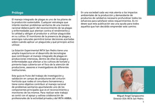 5
En una sociedad cada vez más atenta a los impactos
ambientales de la producción y demandante de
productos de calidad es necesario profundizar todos los
esfuerzos para satisfacer estos requerimientos. Es mi
deseo que esta publicación sea una ayuda para todos
aquellos que han decidido emprender este camino.
Miguel Angel Sangiacomo
Director EEA INTA San Pedro.
Prólogo
El manejo integrado de plagas es uno de los pilares de
la producción sustentable. Cualquier estrategia que
intente resolver problemas sanitarios de una manera
racional deberá partir del reconocimiento de las plagas
y enfermedades que atentan contra el rendimiento y
la calidad y obligan al productor a utilizar plaguicidas
en su cultivo. El monitoreo de la presencia de plagas y
enemigos naturales permitirá tomar decisiones acertadas
sobre cuándo aplicar un plaguicida y qué principio activo
utilizar.
La Estación Experimental INTA San Pedro tiene una
amplia trayectoria en el desarrollo de tecnologías
que contribuyen al manejo integrado de plagas en
producciones intensivas, dentro de ellas las plagas y
enfermedades que afectan a los cultivos de tomate y
pimiento bajo cubierta son el foco de la atención de
productores, asesores e investigadores de diferentes
instituciones.
Esta guía es fruto del trabajo de investigación y
validación en campo de productores del cinturón
hortícola que rodea al conurbano bonaerense y
tiene como objetivo contribuir al manejo racional
de problemas sanitarios apuntalando uno de los
componentes principales que es el reconocimiento y
monitoreo de los mismos. Para realizar este trabajo
se contó con el apoyo y valiosa colaboración de
profesionales de la actividad privada y del INTA AMBA.
 