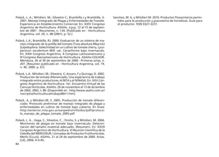 84
Polack, L. A.; Mitidieri, M.; Silvestre C.; Brambilla J.y Brambilla, V.
2001. Manejo Integrado de Plagas y Enfermedades de Tomate.
Experiencia en Establecimiento Comercial. En: XXIV Congreso
Argentino de Horticultura. ASAHo. Jujuy, 12 al 15 de septiem-
bre de 2001 : Resumenes, n. 134. [Publicado en : Horticultura
Argentina. vol. 20, n. 48 (2001). p. 52.]
Polack, L.A.; Brambilla, RJ. 2000. Evaluacion de un sistema de ma-
nejo integrado de la polilla del tomate (Tuta absoluta Meyrick)
(Lepidoptera: Gelechiidae) en un cultivo de tomate cherry, Lyco-
persicon esculentum Mill. var. Cerasiforme bajo invernaculo.
En: XXIII Congreso Argentino, X Congreso Latinoamericano y
III Congreso Iberoamericano de Horticultura. ASAHo-COLHOR.
Mendoza, 26 al 30 de septiembre de 2000 : Primeras actas, n.
207. [Resumen publicado en : Horticultura Argentina, vol. 19,
n. 46. 2000. p. 67].
Polack, L.A. :Mitidieri, M.; Silvestre, C; Azzaro, F y Quiroga, D. 2002.
Producción de tomate diferenciado. Una experiencia de trabajo
integrado entre productores, el INTA y el SENASA. En: XXV Con-
greso Argentino de Horticultura. 1er. Encuentro Virtual de las
Ciencias Horticolas. ASAHo. 26 de noviembre al 13 de diciembre
de 2002, 2002, t. 80. [Disponible en : http://www.asaho.com.ar/
inscriptos/horticultura/trabajo80/r1.htm]
Polack, A. y Mitidieri,M. S. 2005. Producción de tomate diferen-
ciado. Protocolo preliminar de manejo integrado de plagas y
enfermedades en cultivo de tomate bajo cubierta. En línea:
http://anterior.inta.gov.ar/sanpedro/info/doc/pdf/protoco-
lo_manejo_de_plagas_tomate_2005.pdf
Polack, L. A. , Vega, C., Silvestre, C. , Oroño, S. y Mitidieri, M. 2004.
Monitoreo de plagas en tomate bajo invernáculo. Determi-
nación del tamaño muestral adecuado. [Resumen]. En: XXVII
Congreso Argentino de Horticultura. VI Reunión Científica de la
Cebolla del MERCOSUR. I Jornadas de Productos Frutihortícolas.
Merlo (S.Luis). ASAHo. 21 al 24 de septiembre de 2004. Actas.
[cd], 2004, H-S-45.
Sanchez, M. G. y Mitidieri M. 2010. Productos fitosanitarios permi-
tidos para la producción y poscosecha de hortalizas. Guía para
el productor. ISSN 0327-3237.
 