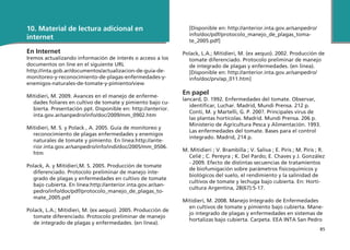 85
10. Material de lectura adicional en
internet
En Internet
Iremos actualizando información de interés o acceso a los
documentos on line en el siguiente URL
http://inta.gob.ar/documentos/actualizacion-de-guia-de-
monitoreo-y-reconocimiento-de-plagas-enfermedades-y-
enemigos-naturales-de-tomate-y-pimiento/view
Mitidieri, M. 2009. Avances en el manejo de enferme-
dades foliares en cultivo de tomate y pimiento bajo cu-
bierta. Presentación ppt. Disponible en: http://anterior.
inta.gov.ar/sanpedro/info/doc/2009/mm_0902.htm
Mitidieri, M. S. y Polack , A. 2005. Guía de monitoreo y
reconocimiento de plagas enfermedades y enemigos
naturales de tomate y pimiento. En línea:http://ante-
rior.inta.gov.ar/sanpedro/info/indi/doc/2005/mm_0506.
htm
Polack, A. y Mitidieri,M. S. 2005. Producción de tomate
diferenciado. Protocolo preliminar de manejo inte-
grado de plagas y enfermedades en cultivo de tomate
bajo cubierta. En línea:http://anterior.inta.gov.ar/san-
pedro/info/doc/pdf/protocolo_manejo_de_plagas_to-
mate_2005.pdf
Polack, L.A.; Mitidieri, M. (ex aequo). 2005. Producción de
tomate diferenciado. Protocolo preliminar de manejo
de integrado de plagas y enfermedades. (en línea).
[Disponible en: http://anterior.inta.gov.ar/sanpedro/
info/doc/pdf/protocolo_manejo_de_plagas_toma-
te_2005.pdf]
Polack, L.A.; Mitidieri, M. (ex aequo). 2002. Producción de
tomate diferenciado. Protocolo preliminar de manejo
de integrado de plagas y enfermedades. (en linea).
[Disponible en: http://anterior.inta.gov.ar/sanpedro/
info/doc/prv/ap_011.htm]
En papel
lancard, D. 1992. Enfermedades del tomate. Observar,
identificar, Luchar. Madrid, Mundi Prensa. 212 p.
Conti, M. y Martelli, G. P. 200?. Principales virus de
las plantas hortícolas. Madrid. Mundi Prensa. 206 p.
Ministerio de Agricultura Pesca y Alimentación. 1993.
Las enfermedades del tomate. Bases para el control
integrado. Madrid, 214 p.
M. Mitidieri ; V. Brambilla ; V. Saliva ; E. Piris ; M. Piris ; R.
Celié ; C. Pereyra ; K. Del Pardo; E. Chaves y J. González
- 2009. Efecto de distintas secuencias de tratamientos
de biofumigación sobre parámetros fisicoquímicos y
biológicos del suelo, el rendimiento y la salinidad de
cultivos de tomate y lechuga bajo cubierta. En: Horti-
cultura Argentina, 28(67):5-17.
Mitidieri, M. 2008. Manejo Integrado de Enfermedades
en cultivos de tomate y pimiento bajo cubierta. Mane-
jo integrado de plagas y enfermedades en sistemas de
hortalizas bajo cubierta. Carpeta. EEA INTA San Pedro
 