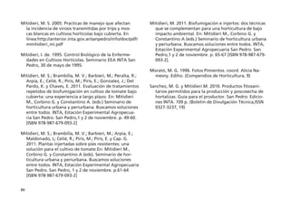 86
Mitidieri, M. S. 2005. Practicas de manejo que afectan
la incidencia de virosis transmitidas por trips y mos-
cas blancas en cultivos hortícolas bajo cubierta. En
línea:http://anterior.inta.gov.ar/sanpedro/info/doc/pdf/
mmitidieri_mi.pdf
Mitidieri, I. de. 1995. Control Biológico de la Enferme-
dades en Cultivos Hortícolas. Seminario EEA INTA San
Pedro, 30 de mayo de 1995.
Mitidieri, M. S.; Brambilla, M. V.; Barbieri, M.; Peralta, R.;
Arpía, E.; Celié, R.; Piris, M.; Piris, E.; Gonzalez, J.; Del
Pardo, K. y Chaves, E. 2011. Evaluación de tratamientos
repetidos de biofumigación en cultivo de tomate bajo
cubierta: una experiencia a largo plazo. En: Mitidieri
M., Corbino G. y Constantino A. (eds.) Seminario de
horticultura urbana y periurbana. Buscamos soluciones
entre todos. INTA, Estación Experimental Agropecua-
ria San Pedro. San Pedro,1 y 2 de noviembre. p. 49-60.
[ISBN 978-987-679-093-2]
Mitidieri, M. S.; Brambilla, M. V.; Barbieri, M.; Arpía, E.;
Maldonado, L; Celié, R.; Piris, M.; Piris, E. y Cap. G.
2011. Plantas injertadas sobre pies resistentes: una
solución para el cultivo de tomate.En: Mitidieri M.,
Corbino G. y Constantino A (eds). Seminario de hor-
ticultura urbana y periurbana. Buscamos soluciones
entre todos. INTA, Estación Experimental Agropecuaria
San Pedro. San Pedro, 1 y 2 de noviembre. p.61-64
[ISBN 978-987-679-093-2]
Mitidieri, M. 2011. Biofumigación e injertos: dos técnicas
que se complementan para una horticultura de bajo
impacto ambiental. En: Mitidieri M., Corbino G. y
Constantino A (eds.) Seminario de horticultura urbana
y periurbana. Buscamos soluciones entre todos. INTA,
Estación Experimental Agropecuaria San Pedro. San
Pedro,1 y 2 de noviembre. p. 65-67 [ISBN 978-987-679-
093-2].
Morató, M. G. 1996. Fotos Pimientos. coord. Alicia Na-
mesny. Ediho. (Compendios de Horticultura, 9)
Sanchez, M. G. y Mitidieri M. 2010. Productos fitosani-
tarios permitidos para la producción y poscosecha de
hortalizas. Guía para el productor. San Pedro: Edicio-
nes INTA. 109 p. (Boletin de Divulgación Técnica,ISSN
0327-3237, 19)
 
