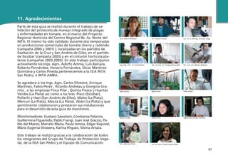 87
11. Agradecimientos
Parte de esta guía se realizó durante el trabajo de va-
lidación del protocolo de manejo integrado de plagas
y enfermedades en tomate, en el marco del Proyecto
Regional Hortícola del Centro Regional Bs. As. Norte del
INTA. El mismo ha sido validado durante dos temporadas
en producciones comerciales de tomate cherry y redondo
(campaña 2000 y 2001) ), localizadas en los partidos de
Exaltación de la Cruz y San Andrés de Giles, en el partido
de Escobar (campaña 2003) y en el cinturón hortícola pla-
tense (campañas 2003-2005). En este trabajo participaron
activamente los Ings. Agrs. Adolfo Amma, Luis Balcaza,
Roberto Fernández, Horacio Fernández, Oscar Martínez
Quintana y Carlos Pineda,pertenecientes a la EEA INTA
San Pedro, e INTA AMBA.
Se agradece a los Ings. Agrs. Carlos Silvestre, Enrique
Martínez, Fabio Perez , Ricardo Andreau y Giorgina Gra-
nito , a las empresas Finca Pilar , Quinta Fresca y Huertas
Verdes (La Plata) así como a los Sres. Pisco (Escobar),
Pollachi y Hazi (San Andrés de Giles), Maita (La Plata),
Mercuri (La Plata), Mazza (La Plata), Abán (La Plata) y que
gentilmente colaboraron y prestaron sus instalaciones
para el desarrollo de esta guía de monitoreo.
Monitoreadores: Gustavo Sawatani, Constanza Palacios,
Guillermina Figueredo, Pablo Frangi, Juan José Giaccio, Pa-
blo dal Mazzo, Marcelo Maita, Paula Amoia, Edgar Esquivel,
María Eugenia Strassera, Karina Iñiguez, Silvina Artaza.
Este trabajo se realizó gracias a la colaboración de todos
los integrantes del Grupo de Trabajo de Protección Vege-
tal, de la EEA San Pedro y el Equipo de Comunicación.
Dra. Mariel Mitidieri Dr. Andrés Polack Lic. en Cs. Biológ. Gonzalo Sega
Ing. Agr. MSc. A. Constantino Téc. en Cul. Int. Virginia Brambilla Téc. Cul. Int. Martín Barbieri
Raúl Verón Mario Piris Ester Arpía
Ramón Celié Estela Piris Agrónoma Cecilia Pereyra
Dra. Mariana Piola Lic. en Com. Social Lorena Peña
 