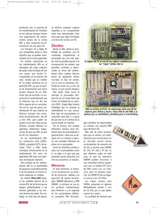 u s e r s . t e c t i m e s . c o m 41
productos. Así, la mayoría de
los motherboards AT vendidos
en los últimos tiempos tienen
una organización de compo-
nentes propia de la norma
ATX, y sólo conservan las di-
mensiones de una placa AT.
Los formatos AT y Baby AT
son compatibles entre sí. Esto
significa que se pueden inter-
cambiar en el mismo gabinete.
Un cambio importante en
los motherboards ATX es el
reemplazo del viejo conector
de poder (electricidad) AT por
uno nuevo, que resulta in-
compatible con el anterior. De
esto, resulta que un mother
AT no podrá utilizarse en un
gabinete ATX, ya que la fuen-
te de alimentación que éstos
poseen dispone de un dife-
rente tipo de enchufe. La ma-
yoría de los motherboards que
se fabrican hoy en día son
ATX o alguna de sus variantes.
Tan así es, que los pocos mo-
therboards AT que todavía se
fabrican incluyen dos conec-
tores de alimentación. Uno AT
y otro ATX, para poder ser
usados en los dos tipos de ga-
binetes. Cuando elijamos un
gabinete, deberemos asegu-
rarnos de que sea ATX, ya que
los AT son obsoletos.
En los motherboards ATX,
los conectores serie (COM1,
COM2) y paralelo (LPT), de te-
clado, PS/2 y USB, están
montados directamente en el
motherboard. Por esto, los
gabinetes ATX traen una aber-
tura rectangular especial.
Otra ventaja de los mother-
boards ATX es la posibilidad
de apagarse automáticamente
o de encenderse en forma re-
mota mediante un módem.
Un mother Micro-ATX respe-
ta las medidas básicas de la
norma ATX, de tal forma que se
adapta perfectamente a los
mismos gabinetes y las mis-
mas fuentes de poder. Sin em-
bargo, en este tipo de placas,
se elimina cualquier espacio
superfluo y los componentes
están más amontonados. Esto
hace que sean algo incómodas
a la hora de montar una PC.
Zócalos
Desde el 486, existe la posi-
bilidad de actualizar una PC
cambiado, simplemente, el
procesador por uno más rápi-
do. Esto es posible gracias a la
incorporación de sockets, que
permiten enchufar y desen-
chufar el micro del mother-
board. Estos cuadros blancos
llenos de agujeritos tienen
inscripto el tipo de socket,
con lo cual no podremos con-
fundirnos entre uno y otro (al
menos, no por mucho tiempo).
Más tarde, Intel lanzó al
mercado el procesador Pen-
tium II con un nuevo factor de
forma. Se trataba de un cartu-
cho (SECC, Single Edge Contact
Cartdrige) que se conecta al
motherboard en una ranura.
Este tipo de procesadores es
conocido como Slot 1, a pesar
de que ése es el nombre de la
ranura donde se insertan.
Con el tiempo, han surgido
diferentes zócalos para dis-
tintos tipos de procesadores o
generaciones. Cada uno se de-
signa con un número y sopor-
ta una cantidad diferente de
pines en el procesador.
Como los distintos sockets y
slots son incompatibles entre
sí, es algo a lo que hay que
prestarle mucha atención a la
hora de actualizar un equipo.
Memoria
En este momento, la memo-
ria se encuentra en un perío-
do de transición, debido a la
aparición de nuevas tecnolo-
gías: RDRAM (Rambus) y DDR
SDRAM. La primera se usa en
los primeros motherboards
para Pentium 4 y la segunda
en los procesadores Athlon.
La compañía VIA Technolo-
gies también ha desarrollado
un chipset con soporte DDR
para Pentium III.
Más allá de estas tecnolo-
gías que se vienen, los moth-
erboards que encontramos en
el mercado actual tienen
controladores de memoria de
64 bits y zócalos para DIMMs
PC 133, PC 100 o PC 66. Lo
que debemos saber en este
caso es que las memorias
SDRAM pueden funcionar a
una velocidad inferior (pode-
mos usar un módulo PC 133 a
66 MHz junto con un Cele-
ron), pero no siempre supe-
rior. Un DIMM PC 66 no llega-
rá nunca a los 133 MHz.
Los viejos zócalos para
SIMMs, presentes en algunos
Motherboards Socket 7, son
de 32 bits por lo que deben
usarse de a pares.
La cantidad de memoria que
Éste es el Asus A7V133. Es reconocido como uno de los
mejores para Athlon y Duron. Tiene FSB de 266 MHz y se
destaca por su estabilidad y facilidad para el overclocking.
El Aopen AK-72 es uno de los mejores motherboards para
los “viejos” Athlon Slot A.
NT-MotherboardsUEx#42.qxd 5/1/01 8:29 PM Page 41
 