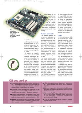 u s e r s . t e c t i m e s . c o m36
caracteriza por tener nueve pi-
nes. Habitualmente, los mo-t-
herboards incluyen dos, de-
nominados COM1 y COM2. El
primero suele usarse para co-
nectar el mouse y el segundo,
un módem.
El corazón de cualquier
puerto serie es el chip UART
(Universal Asynchronous Re-
ceivcer/Transmitter). Este chip
se encarga de controlar el
proceso de envío y recepción
de datos. El primer UART fue
el 8250 de IBM, incluido en
las PCs XT. Desde entonces, ha
tenido diversas variantes que
solucionaban, sobre todo,
problemas de compatibilidad.
El UART 16550A fue el prime-
ro que permitió el uso de dis-
positivos de comunicación de
más de 9.600 bps. La
velocidad máxi-
ma de este
chip es de 115
Kbps. La necesi-
dad de mejores
prestaciones llevó al
estándar 16650 y 16750,
que permite transferencias
teóricas entro los 230 y los
460 Kbps.
Puerto paralelo
Los puertos paralelos son
normalmente usados para co-
nectar la impresora a la PC.
Aun cuando ésa fue su inten-
ción original de diseño, esta
tecnología ha evolucionado
hacia múltiples funciones y,
ahora, sirve como interfase
entre varios dispositivos. Ori-
ginariamente, los puertos eran
unidireccionales; los puertos
paralelos modernos, bidirec-
cionales, pueden enviar y reci-
bir datos.
Los puertos paralelos llevan
este nombre porque tienen
ocho líneas para enviar todos
los bits que componen un byte
de datos en forma simultánea
a través de ocho cables. Esta
interfase es más rápida que la
serial y ha sido usada como
una opción para transmitir
datos entre sistemas.
Con el tiempo, han prolifera-
do distintas variantes de puer-
tos. Todas cumplen con la nor-
ma original IEEE-1284, pero
incorporan distintas mejoras.
Así es que, en la actualidad,
los motherboards incluyen
puertos paralelos multimodo.
Desde el BIOS, se pueden con-
figurar como SPP, EPP o ECP.
Zip drives, CD-ROM drives y
unidades de cinta requieren de
alguno de los dos últimos para
funcionar correctamente.
USB
El Universal Serial Bus (USB)
es un estándar que permite
conectar dispositivos Plug &
Play externos a la PC. USB eli-
mina la necesidad de instalar
tarjetas, que ocupan valiosos
slots, y reconfigurar el siste-
ma, lo que ahorra importantes
recursos, como las interrup-
ciones (IRQs). Las computa-
doras equipadas con USB per-
miten la configuración inme-
diata de los dispositivos que
utilizan esta interfase no bien
son enchufados, sin necesidad
de apagar o reiniciar el siste-
ma completo.
A diferencia de los cables pa-
ralelos o seriales, los enchufes
USB son pequeños y no necesi-
tan ser sujetados con tornillos.
USB constituye una interfa-
se de 12 Mbit/seg a través de
una conexión de cuatro hilos
dentro de un cable. El bus so-
Glosario
continúa en página 39
ACPI (Advanced Configuration and Power Interface): esta especifica-
ción le permite a Windows controlar de forma individual la canti-
dad de energía cedida a cada periférico del sistema (pudiendo, in-
cluso, encenderlos y apagarlos según sea necesario).
AGP (Accelerated Graphics Port): puerto y bus específico de alta velo-
cidad que comunica directamente la placa de la video con la me-
moria del sistema para acelerar la transferencia de texturas.
APM (Advanced Power Management): función añadida al BIOS y a algu-
nos sistemas operativos con la cual se administra el ahorro de ener-
gía de determinados dispositivos del sistema. Es anterior a ACPI.
Bus Mastering: función soportada por la arquitectura del bus PCI que
admite la comunicación entre su controlador y los diversos dispo-
sitivos conectados a él, sin que intervenga la CPU.
ECC (Error Correcting Code): método para verificar y corregir errores
en la información que es leída o enviada hacia un determinado
dispositivo.
EIDE (Enhanced Integrated Drive Electronics): interfase IDE mejorada,
desarrollada por Western Digital, que soporta hasta cuatro unida-
des de almacenamiento.
FireWire: interfase Plug & Play y hot-plugging, también conocida co-
mo IEEE-1394 e i.Link (en los productos de Sony). Permite conec-
tar hasta 63 dispositivos y maneja niveles de transferencia de
aproximadamente 25 MB/seg.
FSB (Front Side Bus): bus a través del cual se conecta el procesador
al puente norte del chipset.
Este
motherboard
Intel demuestra el
alto grado de
integración propio de
los productos
actuales.
viene de página 33
NT-MotherboardsUEx#42.qxd 5/1/01 8:29 PM Page 36
 