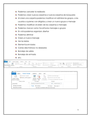 5
Podemos cancelar lo realizado
Podemos crear nuevas carpetas o nuevas carpetas de búsqueda
Al crear una carpeta podemos modificar el no0mbre los gropos, o los
usuarios a quienes van dirigidos y crear un nuevo grupo o mensaje
Podemos modificar el orden de las carpetas o mensajes
Podemos marcar como favoritos los mensajes o grupos
En vista podemos organizar, diseñar
Podemos eliminar
Crear un nuevo mensaje
Ver los leídos
Elementos enviados
Correo electrónicos no deseados
Bandeja de salida
Bandeja de entrada
etc.
 