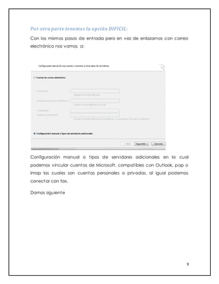 9
Por otra parte tenemos la opción DIFICIL:
Con los mismos pasos de entrada pero en vez de enlazarnos con correo
electrónico nos vamos a:
Configuración manual o tipos de servidores adicionales en la cual
podemos vincular cuentas de Microsoft, compatibles con Outlook, pop o
imap las cuales son cuentas personales o privadas, al igual podemos
conectar con fax.
Damos siguiente
 