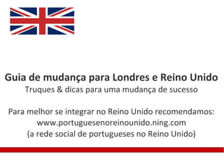 Guia de mudança para Londres e Reino Unido
    Truques & dicas para uma mudança de sucesso

Para melhor se integrar no Reino Unido recomendamos:
        www.portuguesenoreinounido.ning.com
     (a rede social de portugueses no Reino Unido)
 