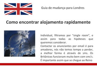 Guia de mudança para Londres



Como encontrar alojamento rapidamente

               Individual, fltramos por “single room”, e
               assim para todas as hipóteses que
               queremos considerar.
               Contactar os anunciantes por email é para
               amadores, nós não temos tempo a perder,
               a melhor forma é através de sms. Os
               Britânicos funcionam muito bem com sms's.
               É importante assim que se chegue ao Reino
 