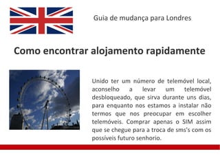 Guia de mudança para Londres



Como encontrar alojamento rapidamente

               Unido ter um número de telemóvel local,
               aconselho a levar um telemóvel
               desbloqueado, que sirva durante uns dias,
               para enquanto nos estamos a instalar não
               termos que nos preocupar em escolher
               telemóveis. Comprar apenas o SIM assim
               que se chegue para a troca de sms's com os
               possíveis futuro senhorio.
 