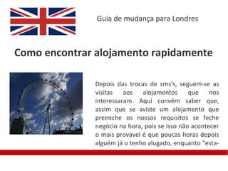 Guia de mudança para Londres



Como encontrar alojamento rapidamente

               Depois das trocas de sms's, seguem-se as
               visitas   aos   alojamentos      que    nos
               interessaram. Aqui convém saber que,
               assim que se aviste um alojamento que
               preenche os nossos requisitos se feche
               negócio na hora, pois se isso não acontecer
               o mais provavel é que poucas horas depois
               alguém já o tenho alugado, enquanto “esta-
 