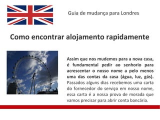 Guia de mudança para Londres



Como encontrar alojamento rapidamente

               Assim que nos mudemos para a nova casa,
               é fundamental pedir ao senhorio para
               acrescentar o nosso nome a pelo menos
               uma das contas da casa (água, luz, gás).
               Passados alguns dias recebemos uma carta
               do fornecedor do serviço em nosso nome,
               essa carta é a nossa prova de morada que
               vamos precisar para abrir conta bancária.
 