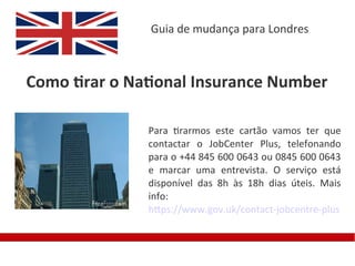 Guia de mudança para Londres



Como tirar o National Insurance Number

               Para tirarmos este cartão vamos ter que
               contactar o JobCenter Plus, telefonando
               para o +44 845 600 0643 ou 0845 600 0643
               e marcar uma entrevista. O serviço está
               disponível das 8h às 18h dias úteis. Mais
               info:
               https://www.gov.uk/contact-jobcentre-plus
 