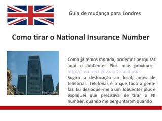 Guia de mudança para Londres



Como tirar o National Insurance Number

               Como já temos morada, podemos pesquisar
               aqui o JobCenter Plus mais próximo:
               http://los.direct.gov.uk/Default.aspx
               Sugiro a deslocação ao local, antes de
               telefonar. Telefonar é o que toda a gente
               faz. Eu desloquei-me a um JobCenter plus e
               expliquei que precisava de tirar o NI
               number, quando me perguntaram quando
 