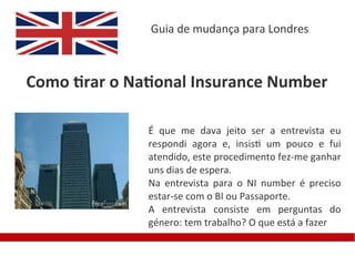 Guia de mudança para Londres



Como tirar o National Insurance Number

               É que me dava jeito ser a entrevista eu
               respondi agora e, insisti um pouco e fui
               atendido, este procedimento fez-me ganhar
               uns dias de espera.
               Na entrevista para o NI number é preciso
               estar-se com o BI ou Passaporte.
               A entrevista consiste em perguntas do
               género: tem trabalho? O que está a fazer
 
