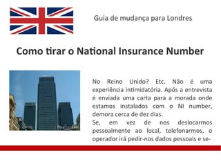 Guia de mudança para Londres



Como tirar o National Insurance Number

               No Reino Unido? Etc. Não é uma
               experiência intimidatória. Após a entrevista
               é enviada uma carta para a morada onde
               estamos instalados com o NI number,
               demora cerca de dez dias.
               Se, em vez de nos deslocarmos
               pessoalmente ao local, telefonarmos, o
               operador irá pedir-nos dados pessoais e se-
 