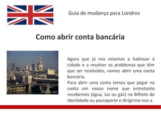 Guia de mudança para Londres



Como abrir conta bancária

        Agora que já nos estamos a habituar à
        cidade e a resolver os problemas que têm
        que ser resolvidos, vamos abrir uma conta
        bancária.
        Para abrir uma conta temos que pegar na
        conta em nosso nome que entretanto
        recebemos (água, luz ou gás) no Bilhete de
        Identidade ou passaporte e dirigirmo-nos a
 