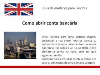 Guia de mudança para Londres



Como abrir conta bancária

        Uma reunião para uma semana depois,
        atravessei a rua entrei noutros bancos e,
        pediram-me sempre documentos que ainda
        não tinha, foi então que fui ao HSBC e me
        abriram a conta na hora, sem ter que
        agendar reunião.
        Passados dois a três dias recebi o cartão em
        casa e, em menos de uma semana já estava
 