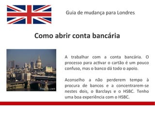 Guia de mudança para Londres



Como abrir conta bancária

        A trabalhar com a conta bancária. O
        processo para activar o cartão é um pouco
        confuso, mas o banco dá todo o apoio.

        Aconselho a não perderem tempo à
        procura de bancos e a concentrarem-se
        nestes dois, o Barclays e o HSBC. Tenho
        uma boa experiência com o HSBC.
 