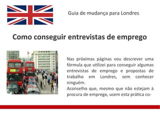 Guia de mudança para Londres



Como conseguir entrevistas de emprego

              Nas próximas páginas vou descrever uma
              fórmula que utilizei para conseguir algumas
              entrevistas de emprego e propostas de
              trabalho em Londres, sem conhecer
              ninguém.
              Aconselho que, mesmo que não estejam à
              procura de emprego, usem esta prática co-
 