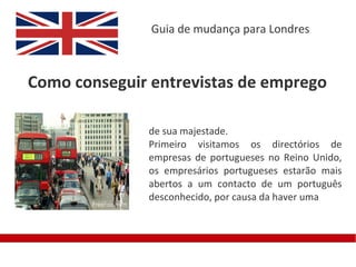 Guia de mudança para Londres



Como conseguir entrevistas de emprego

              de sua majestade.
              Primeiro visitamos os directórios de
              empresas de portugueses no Reino Unido,
              os empresários portugueses estarão mais
              abertos a um contacto de um português
              desconhecido, por causa da haver uma
 