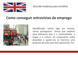 Guia de mudança para Londres



Como conseguir entrevistas de emprego

              Identifcação, temos algo em comum,
              somos portugueses. Temos que explorar
              esta referência que é a nacionalidade, a
              língua e a cultura. Os empresários estão
              dispostos a ajudar-nos se tivermos uma
              proposta de valor para lhes apresentar. Por
 