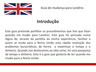 Guia de mudança para Londres



                       Introdução
Este guia pretende partilhar os procedimentos que tive que fazer
quando me mudei para Londres. Este guia foi pensado numa
lógica de, através da partilha da minha experiência, facilitar a
quem se muda para o Reino Unido uma rápida resolução dos
problemas burocráticos, de forma a maximizar o tempo e o
dinheiro. Quando nos deslocamos ao sítio certo, há uma poupança
de tempo e dinheiro. Este é o guia que gostaria de ter quando me
mudei para o Reino Unido
 