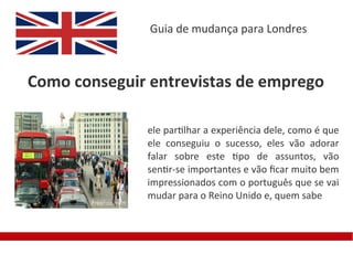 Guia de mudança para Londres



Como conseguir entrevistas de emprego

              ele partilhar a experiência dele, como é que
              ele conseguiu o sucesso, eles vão adorar
              falar sobre este tipo de assuntos, vão
              sentir-se importantes e vão fcar muito bem
              impressionados com o português que se vai
              mudar para o Reino Unido e, quem sabe
 
