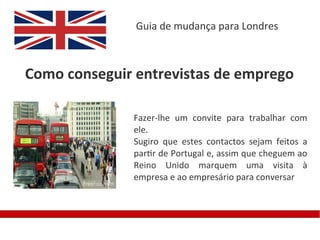 Guia de mudança para Londres



Como conseguir entrevistas de emprego

              Fazer-lhe um convite para trabalhar com
              ele.
              Sugiro que estes contactos sejam feitos a
              partir de Portugal e, assim que cheguem ao
              Reino Unido marquem uma visita à
              empresa e ao empresário para conversar
 