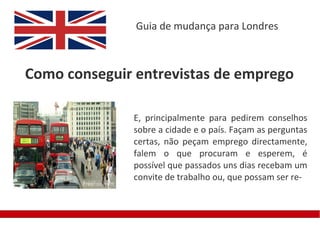 Guia de mudança para Londres



Como conseguir entrevistas de emprego

              E, principalmente para pedirem conselhos
              sobre a cidade e o país. Façam as perguntas
              certas, não peçam emprego directamente,
              falem o que procuram e esperem, é
              possível que passados uns dias recebam um
              convite de trabalho ou, que possam ser re-
 