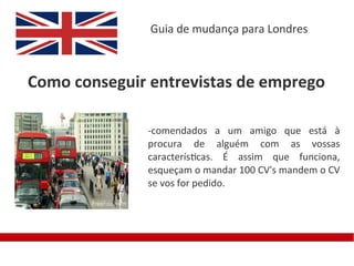 Guia de mudança para Londres



Como conseguir entrevistas de emprego

              -comendados a um amigo que está à
              procura de alguém com as vossas
              características. É assim que funciona,
              esqueçam o mandar 100 CV's mandem o CV
              se vos for pedido.
 