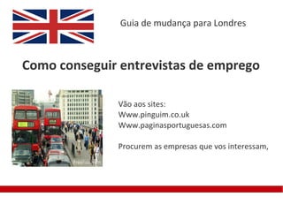 Guia de mudança para Londres



Como conseguir entrevistas de emprego

              Vão aos sites:
              Www.pinguim.co.uk
              Www.paginasportuguesas.com

              Procurem as empresas que vos interessam,
 
