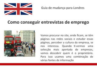 Guia de mudança para Londres



Como conseguir entrevistas de emprego

              Vamos procurar no site, onde fcam, se têm
              páginas nas redes sociais e estudar essas
              páginas, perceber a cultura da empresa, se
              nos interessa. Quando ti vermos uma
              selecção mais apertada de empresas,
              vamos descobrir quem é o proprietário.
              Para isso usamos uma combinação de
              várias fontes de informação
 