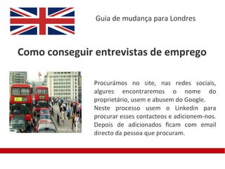 Guia de mudança para Londres



Como conseguir entrevistas de emprego

              Procurámos no site, nas redes sociais,
              algures encontraremos o nome do
              proprietário, usem e abusem do Google.
              Neste processo usem o Linkedin para
              procurar esses contacteos e adicionem-nos.
              Depois de adicionados fcam com email
              directo da pessoa que procuram.
 