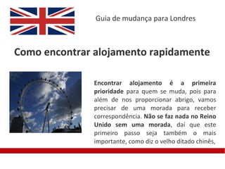 Guia de mudança para Londres



Como encontrar alojamento rapidamente

               Encontrar alojamento é a primeira
               prioridade para quem se muda, pois para
               além de nos proporcionar abrigo, vamos
               precisar de uma morada para receber
               correspondência. Não se faz nada no Reino
               Unido sem uma morada, daí que este
               primeiro passo seja também o mais
               importante, como diz o velho ditado chinês,
 