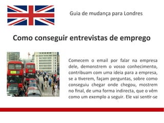 Guia de mudança para Londres



Como conseguir entrevistas de emprego

              Comecem o email por falar na empresa
              dele, demonstrem o vosso conhecimento,
              contribuam com uma ideia para a empresa,
              se a tiverem, façam perguntas, sobre como
              conseguiu chegar onde chegou, mostrem
              no fnal, de uma forma indirecta, que o vêm
              como um exemplo a seguir. Ele vai sentir-se
 