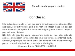 Guia de mudança para Londres



                           Conclusão
Este guia não pretende ser um guia como os outros que vos diz o que têm
que fazer, o objectivo deste guia é mostrar como fazer o que tem que ser
feito. Acredito que quem usar estas estratégias ganhará muito tempo e
poupará muito dinheiro.
Não falei de assuntos como transportes, custo de vida, etc, pois são
assuntos que podem ser encontrados em qualquer site na internet. Parti,
também, do princípio que quem pensa em mudar-se para o Reino Unido já
possui competências básicas, como viajar e falar inglês.
                 Resta-me desejar BOA SORTE e SUCESSO
 
