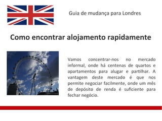 Guia de mudança para Londres



Como encontrar alojamento rapidamente

               Vamos concentrar-nos no mercado
               informal, onde há centenas de quartos e
               apartamentos para alugar e partilhar. A
               vantagem deste mercado é que nos
               permite negociar facilmente, onde um mês
               de depósito de renda é sufciente para
               fechar negócio.
 