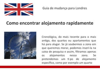 Guia de mudança para Londres



Como encontrar alojamento rapidamente

               Cronológica, do mais recente para o mais
               antigo, dos quartos ou apartamentos que
               há para alugar. Se já soubermos a zona em
               que queremos morar, podemos inseri-la na
               caixa de pesquisa e assim, fltramos apenas
               os    alojamentos      nessa    zona.   Se
               pretendemos um ti po de alojamento
               específco, como por exemplo um quarto
 