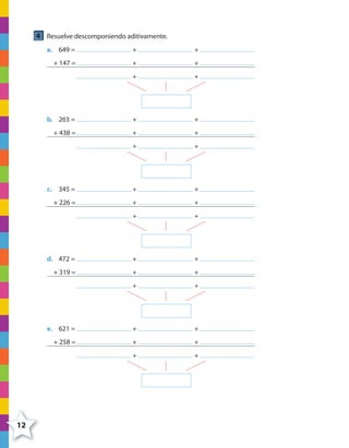 12
4 Resuelve descomponiendo aditivamente.
a. 649 = + +
+ 147 = + +
+ +
b. 263 = + +
+ 438 = + +
+ +
c. 345 = + +
+ 226 = + +
+ +
d. 472 = + +
+ 319 = + +
+ +
e. 621 = + +
+ 258 = + +
+ +
4º CUADERNILLO 2.indd 12 29/11/11 09:02:22
 