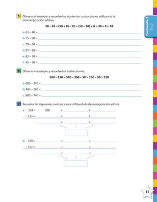 13
Cuadernillo2
222
5 Observa el ejemplo y resuelve las siguientes sustracciones utilizando la
descomposición aditiva.
58 – 20 = (50 + 8) – 20 = (50 – 20) + 8 = 30 + 8 = 38
a. 63 – 40 =
b.75 – 30 =
c. 79 – 60 =
d.57 – 20 =
e. 82 – 70 =
f. 95 – 50 =
6 Observa el ejemplo y resuelve las sustracciones.
500 – 250 = 500 – 200 – 50 = 300 – 50 = 250
a. 600 – 370 =
b.400 – 280 =
c. 800 – 740 =
7 Resuelve las siguientes sustracciones utilizando la descomposición aditiva.
a. 354 = 300 + +
– 123 = + +
+ +
b. 529 = + +
– 317 = + +
+ +
4º CUADERNILLO 2.indd 13 29/11/11 09:02:23
 