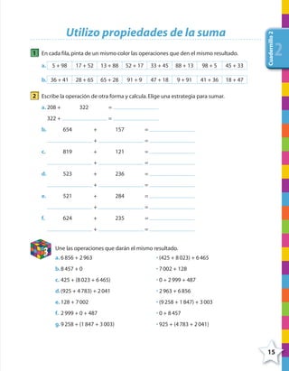 15
Cuadernillo2
222
Utilizo propiedades de la suma
1 En cada fila,pinta de un mismo color las operaciones que den el mismo resultado.
a. 5 + 98 17 + 52 13 + 88 52 + 17 33 + 45 88 + 13 98 + 5 45 + 33
b. 36 + 41 28 + 65 65 + 28 91 + 9 47 + 18 9 + 91 41 + 36 18 + 47
2 Escribe la operación de otra forma y calcula.Elige una estrategia para sumar.
a. 208 + 322 =
322 + =
b. 654 + 157 =
+ =
c. 819 + 121 =
+ =
d. 523 + 236 =
+ =
e. 521 + 284 =
+ =
f. 624 + 235 =
+ =
3
Une las operaciones que darán el mismo resultado.
a. 6856 + 2963
b.8457 + 0
c. 425 + (8023 + 6465)
d.(925 + 4783) + 2041
e. 128 + 7002
f. 2999 + 0 + 487
g.9258 + (1847 + 3003)
• (425 + 8023) + 6465
• 7002 + 128
• 0 + 2999 + 487
• 2963 + 6856
• (9258 + 1847) + 3003
• 0 + 8457
• 925 + (4783 + 2041)
4º CUADERNILLO 2.indd 15 29/11/11 09:02:23
 
