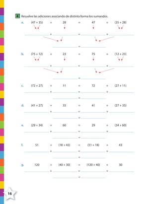 16
4 Resuelve las adiciones asociando de distinta forma los sumandos.
a. (47 + 35) + 28 = 47 + (35 + 28)
+ = +
=
b. (75 + 12) + 23 = 75 + (12 + 23)
+ = +
=
c. (72 + 27) + 11 = 72 + (27 + 11)
+ = +
=
d. (41 + 27) + 35 = 41 + (27 + 35)
+ = +
=
e. (29 + 34) + 60 = 29 + (34 + 60)
+ = +
=
f. 51 + (18 + 43) = (51 + 18) + 43
+ = +
=
g. 120 + (40 + 30) = (120 + 40) + 30
+ = +
=
4º CUADERNILLO 2.indd 16 29/11/11 09:02:24
 