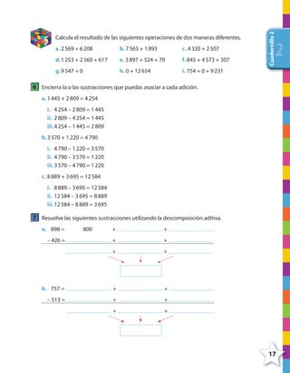 17
Cuadernillo2
222
5 Calcula el resultado de las siguientes operaciones de dos maneras diferentes.
a. 2569 + 6208 b. 7563 + 1893 c. 4320 + 2507
d.1253 + 2560 + 617 e. 3897 + 524 + 79 f. 845 + 4573 + 307
g.9547 + 0 h. 0 + 12654 i. 754 + 0 + 9231
6 Encierra la o las sustracciones que puedas asociar a cada adición.
a. 1445 + 2809 = 4254
i. 4254 – 2809 = 1445
ii. 2809 – 4254 = 1445
iii.4254 – 1445 = 2809
b.3570 + 1220 = 4790
i. 4790 – 1220 = 3570
ii. 4790 – 3570 = 1220
iii.3570 – 4790 = 1220
c. 8889 + 3695 = 12584
i. 8889 – 3695 = 12584
ii. 12584 – 3695 = 8889
iii.12584 – 8889 = 3695
7 Resuelve las siguientes sustracciones utilizando la descomposición aditiva.
a. 898 = 800 + +
– 426 = + +
+ +
b. 757 = + +
– 513 = + +
+ +
4º CUADERNILLO 2.indd 17 29/11/11 09:02:24
 