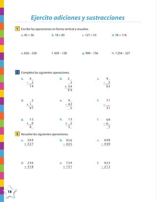 18
Ejercito adiciones y sustracciones
1 Escribe las operaciones en forma vertical y resuelve.
a. 45 + 56 b. 18 + 85 c. 127 + 53 d. 78 + 116
e. 656 – 236 f. 459 – 128 g. 999 – 156 h. 1254 – 327
2 Completa las siguientes operaciones.
a. 4_
− _2
14
b. 2 _
_2
+ 54
9 9
c. 9_
− _5
62
d. _2
+ 1_
97
e. 9_
− 42
_2
f. 71
− __
31
g. 12
+ _0
8_
h. 13
+ _2
5_
i. 69
− 6_
_7
3 Resuelve las siguientes operaciones.
a. 269
+ 327
b. 956
− 425
c. 698
− 430
d. 236
+ 318
e. 724
+ 151
f. 923
− 212
4º CUADERNILLO 2.indd 18 29/11/11 09:02:24
 