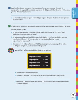 19
Cuadernillo2
222
1 Valeria y Brenda son hermanas y han decidido ahorrar para comprar el regalo de
cumpleaños de su papá.Entre las dos reunieron 17400 pesos.Si Brenda juntó 9800 pesos,
¿cuánto dinero ahorró Valeria?
a. La mamá de las niñas cooperó con 6500 pesos para el regalo.¿Cuánto dinero lograron
reunir en total?
2 ¿Cuáles de los siguientes problemas pueden resolverse con la operación? Encierra las letras.
8263 + 5894 + 1234 =
a. En una competencia nacional de atletismo participaron 5894 niños y 8263 niñas.
¿Cuántos niños participaron en total?
b.En la escuela de Patricia hay 5894 mesas individuales y 8263 mesas dobles para los
estudiantes.Además,1234 mesas están en mal estado.¿Cuántas mesas
hay en total en la escuela?
c. Carlos ahorró $8263 y su hermana $1234 para comprar un videojuego.Si les faltan
$5894 para comprarlo,¿cuánto vale el videojuego?
3
Manuel fue a la frutería con $4500.Observa los precios.
1 kg de manzanas $580
1 kg de paltas $1980
1 kg de limones $685
1 kg de tomates $1249
a. ¿Podrá comprar los 4 productos?
b.Si necesita comprar 2 kilos de paltas,¿le alcanzará para comprar algo más?
c. Beatriz fue a la misma frutería y compró 2 kilos de manzanas y 2 kilos de limones.
¿Cuánto canceló?
4º CUADERNILLO 2.indd 19 29/11/11 09:02:25
 