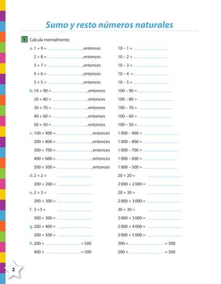 2
Sumo y resto números naturales
1 Calcula mentalmente.
a. 1 + 9 = ,entonces 10 – 1 =
2 + 8 = ,entonces 10 – 2 =
3 + 7 = ,entonces 10 – 3 =
4 + 6 = ,entonces 10 – 4 =
5 + 5 = ,entonces 10 – 5 =
b.10 + 90 = ,entonces 100 – 90 =
20 + 80 = ,entonces 100 – 80 =
30 + 70 = ,entonces 100 – 70 =
40 + 60 = ,entonces 100 – 60 =
50 + 50 = ,entonces 100 – 50 =
c. 100 + 900 = ,entonces 1000 – 900 =
200 + 800 = ,entonces 1000 – 800 =
300 + 700 = ,entonces 1000 – 700 =
400 + 600 = ,entonces 1000 – 600 =
500 + 500 = ,entonces 1000 – 500 =
d.2 + 2 = 20 + 20 =
200 + 200 = 2000 + 2000 =
e. 2 + 3 = 20 + 30 =
200 + 300 = 2000 + 3000 =
f. 3 +3 = 30 + 30 =
300 + 300 = 3000 + 3000 =
g.200 + 400 = 2000 + 4000 =
200 + 500 = 2000 + 5000 =
h.200 + = 500 300 + = 500
400 + = 500 500 + = 500
4º CUADERNILLO 2.indd 2 29/11/11 09:02:17
 